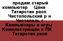 продам старый компьютер  › Цена ­ 400 - Татарстан респ., Чистопольский р-н, Чистополь г. Компьютеры и игры » Комплектующие к ПК   . Татарстан респ.